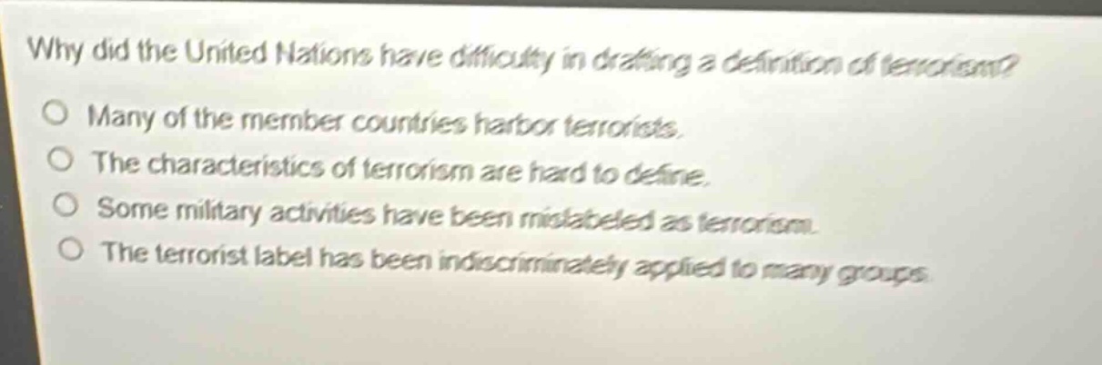 why did the united nations have difficulty in drafting a definition of terrorism?\no many of the member countries harbor terrorists.\no the characteristics of terrorism are hard to define.\no some military activities have been mislabeled as terrorism.\no the terrorist label has been indiscriminately applied to many groups.