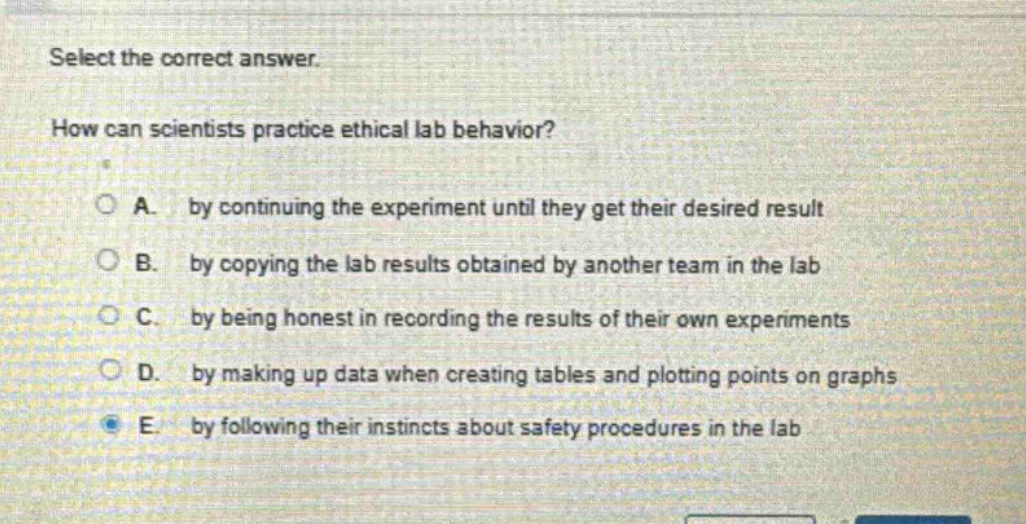 select the correct answer. how can scientists practice ethical lab behavior? a. by continuing the experiment until they get their desired result b. by copying the lab results obtained by another team in the lab c. by being honest in recording the results of their own experiments d. by making up data when creating tables and plotting points on graphs e. by following their instincts about safety procedures in the lab