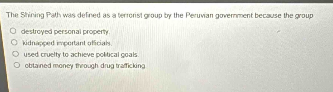 the shining path was defined as a terrorist group by the peruvian government because the group\ndestroyed personal property.\nkidnapped important officials.\nused cruelty to achieve political goals.\nobtained money through drug trafficking.