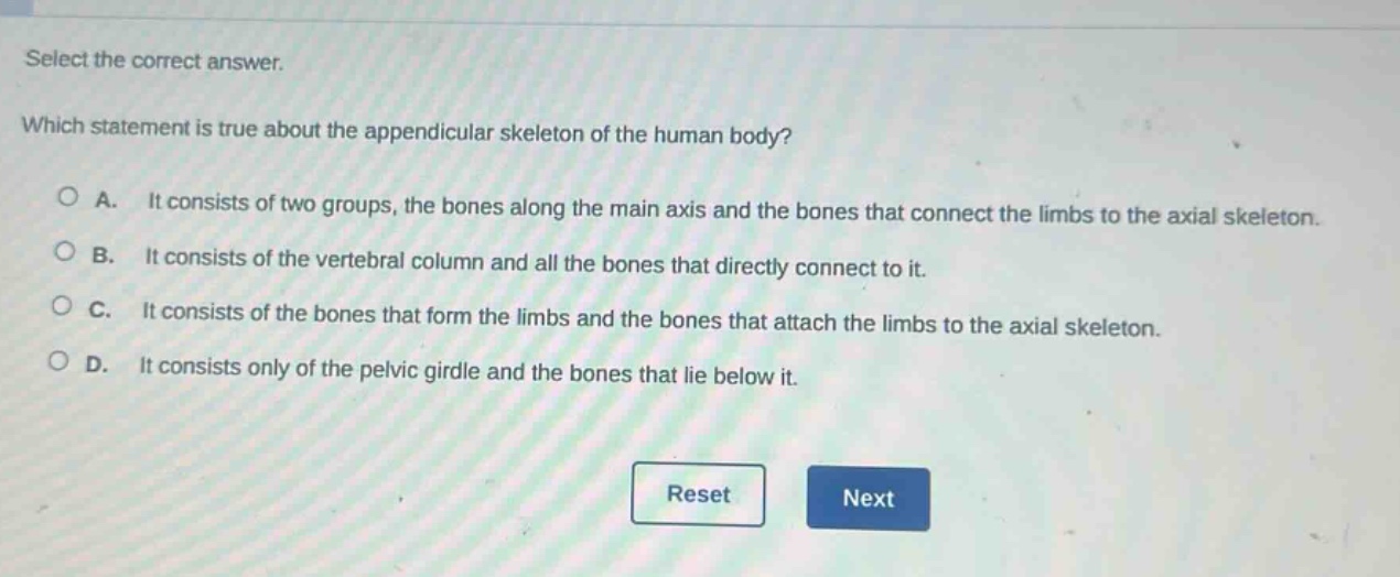 select the correct answer. which statement is true about the appendicular skeleton of the human body? a. it consists of two groups, the bones along the main axis and the bones that connect the limbs to the axial skeleton. b. it consists of the vertebral column and all the bones that directly connect to it. c. it consists of the bones that form the limbs and the bones that attach the limbs to the axial skeleton. d. it consists only of the pelvic girdle and the bones that lie below it.