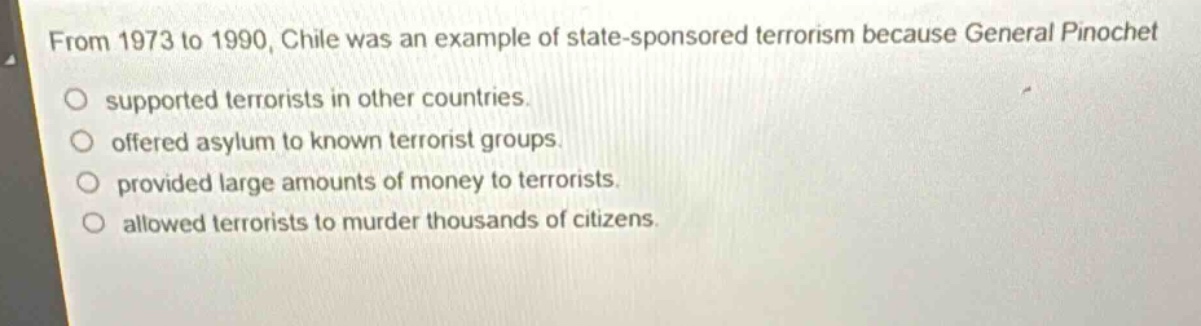 from 1973 to 1990, chile was an example of state - sponsored terrorism because general pinochet supported terrorists in other countries. offered asylum to known terrorist groups. provided large amounts of money to terrorists. allowed terrorists to murder thousands of citizens.