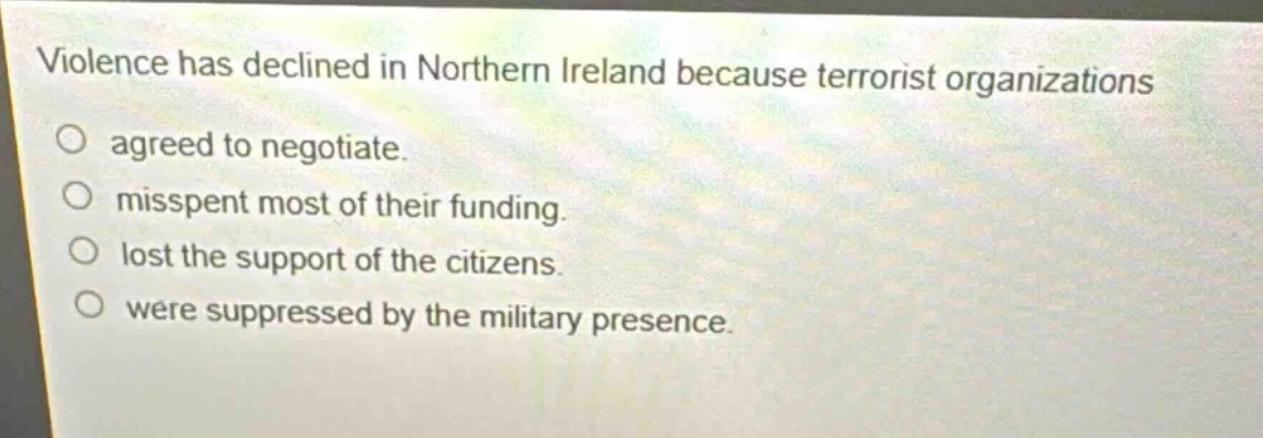 violence has declined in northern ireland because terrorist organizations\nagreed to negotiate.\nmisspent most of their funding.\nlost the support of the citizens.\nwere suppressed by the military presence.