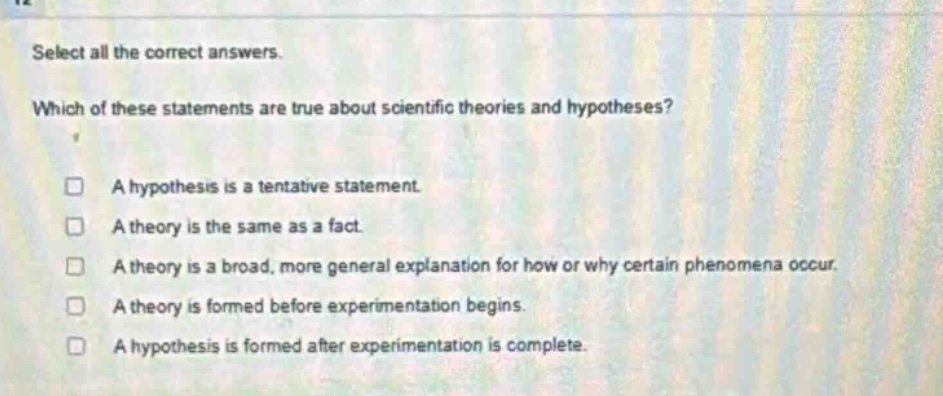 select all the correct answers. which of these statements are true about scientific theories and hypotheses? a hypothesis is a tentative statement. a theory is the same as a fact. a theory is a broad, more general explanation for how or why certain phenomena occur. a theory is formed before experimentation begins. a hypothesis is formed after experimentation is complete.