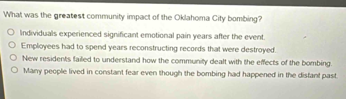 what was the greatest community impact of the oklahoma city bombing?\no individuals experienced significant emotional pain years after the event.\no employees had to spend years reconstructing records that were destroyed.\no new residents failed to understand how the community dealt with the effects of the bombing.\no many people lived in constant fear even though the bombing had happened in the distant past.