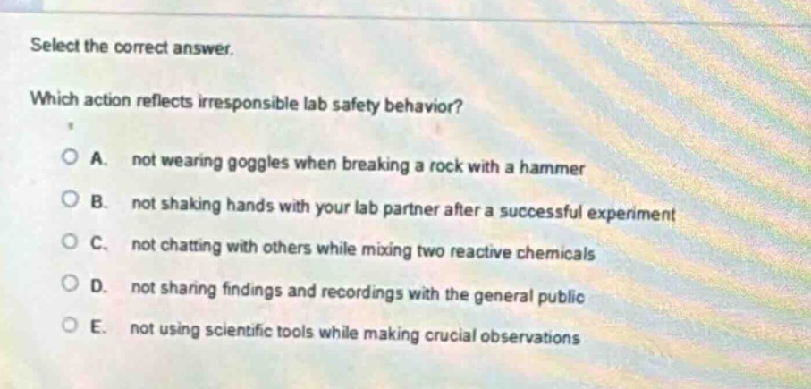 select the correct answer. which action reflects irresponsible lab safety behavior? a. not wearing goggles when breaking a rock with a hammer b. not shaking hands with your lab partner after a successful experiment c. not chatting with others while mixing two reactive chemicals d. not sharing findings and recordings with the general public e. not using scientific tools while making crucial observations