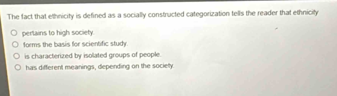 the fact that ethnicity is defined as a socially constructed categorization tells the reader that ethnicity\no pertains to high society.\no forms the basis for scientific study.\no is characterized by isolated groups of people.\no has different meanings, depending on the society.