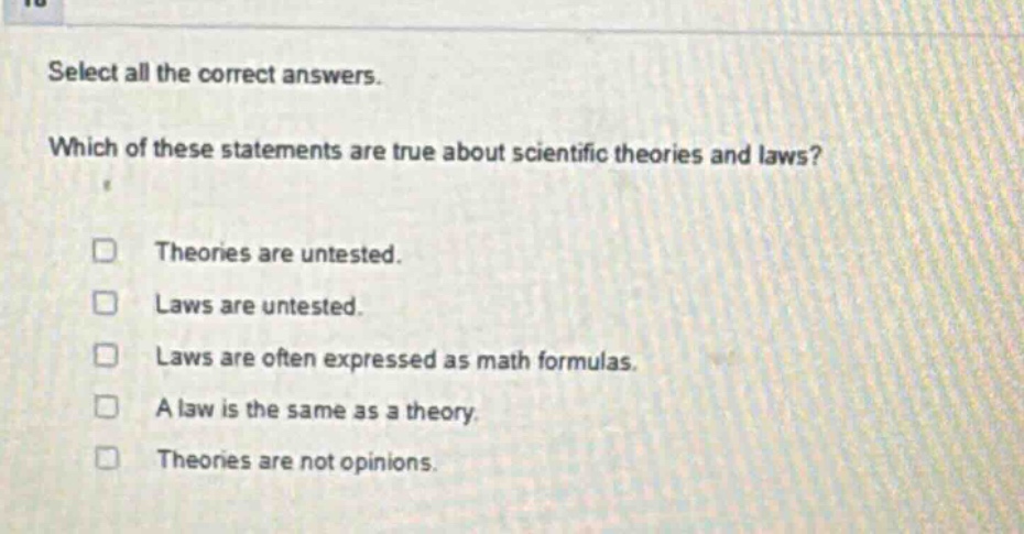 select all the correct answers. which of these statements are true about scientific theories and laws? theories are untested. laws are untested. laws are often expressed as math formulas. a law is the same as a theory. theories are not opinions.