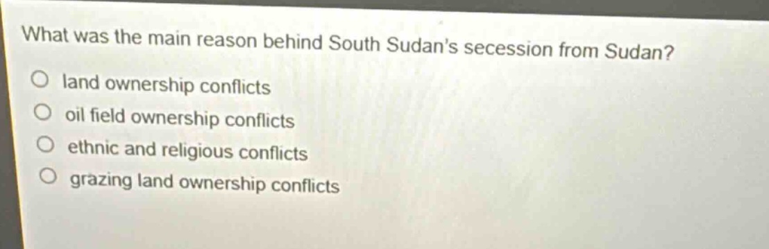 what was the main reason behind south sudans secession from sudan?\nland ownership conflicts\noil field ownership conflicts\nethnic and religious conflicts\ngrazing land ownership conflicts