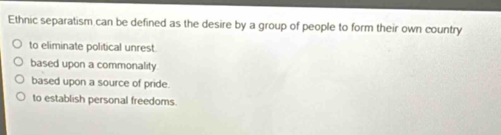 ethnic separatism can be defined as the desire by a group of people to form their own country\nto eliminate political unrest.\nbased upon a commonality.\nbased upon a source of pride.\nto establish personal freedoms.