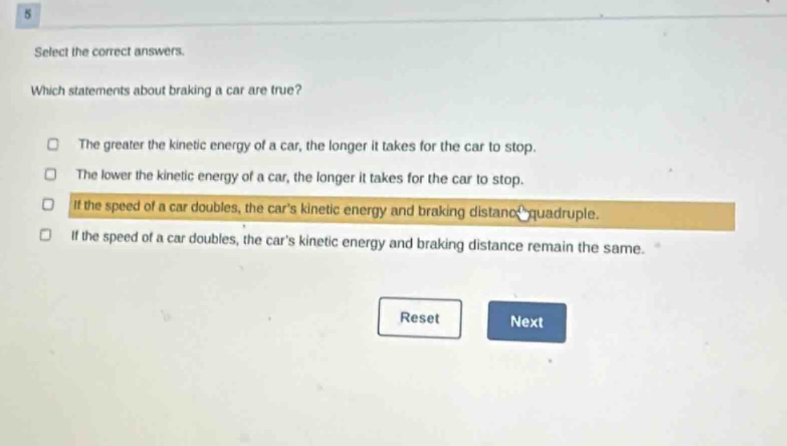 select the correct answers. which statements about braking a car are true? the greater the kinetic energy of a car, the longer it takes for the car to stop. the lower the kinetic energy of a car, the longer it takes for the car to stop. if the speed of a car doubles, the cars kinetic energy and braking distance quadruple. if the speed of a car doubles, the cars kinetic energy and braking distance remain the same.