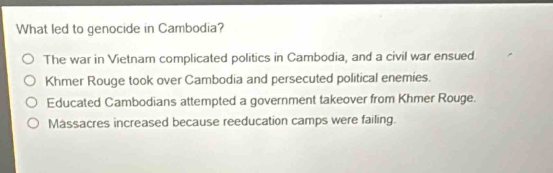 what led to genocide in cambodia?\nthe war in vietnam complicated politics in cambodia, and a civil war ensued.\nkhmer rouge took over cambodia and persecuted political enemies.\neducated cambodians attempted a government takeover from khmer rouge.\nmassacres increased because reeducation camps were failing.