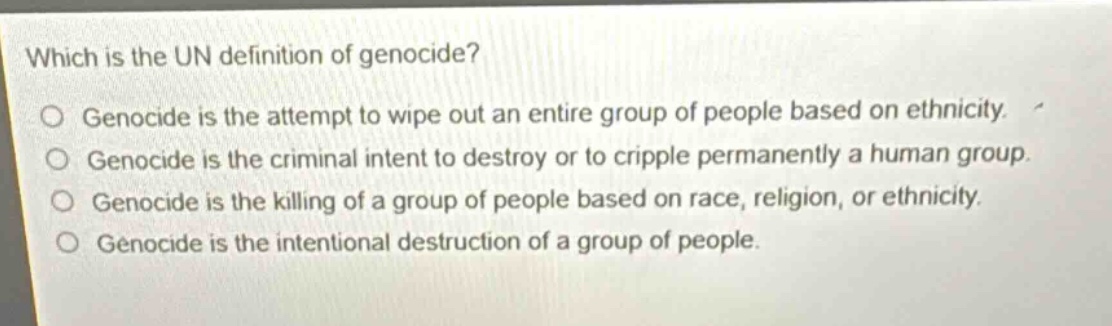 which is the un definition of genocide?\no genocide is the attempt to wipe out an entire group of people based on ethnicity.\no genocide is the criminal intent to destroy or to cripple permanently a human group.\no genocide is the killing of a group of people based on race, religion, or ethnicity.\no genocide is the intentional destruction of a group of people.