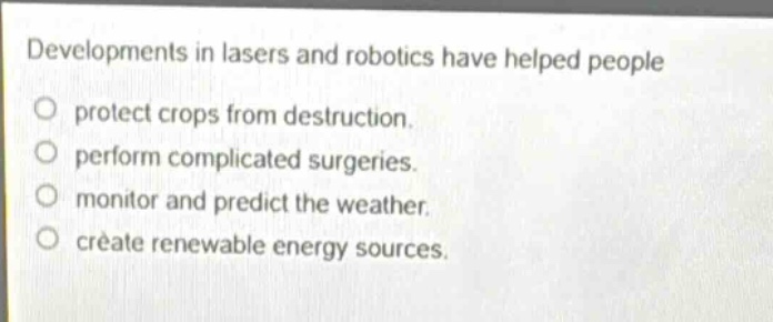 developments in lasers and robotics have helped people\nprotect crops from destruction.\nperform complicated surgeries.\nmonitor and predict the weather.\ncreate renewable energy sources.