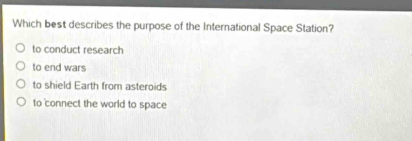 which best describes the purpose of the international space station?\n to conduct research\n to end wars\n to shield earth from asteroids\n to connect the world to space