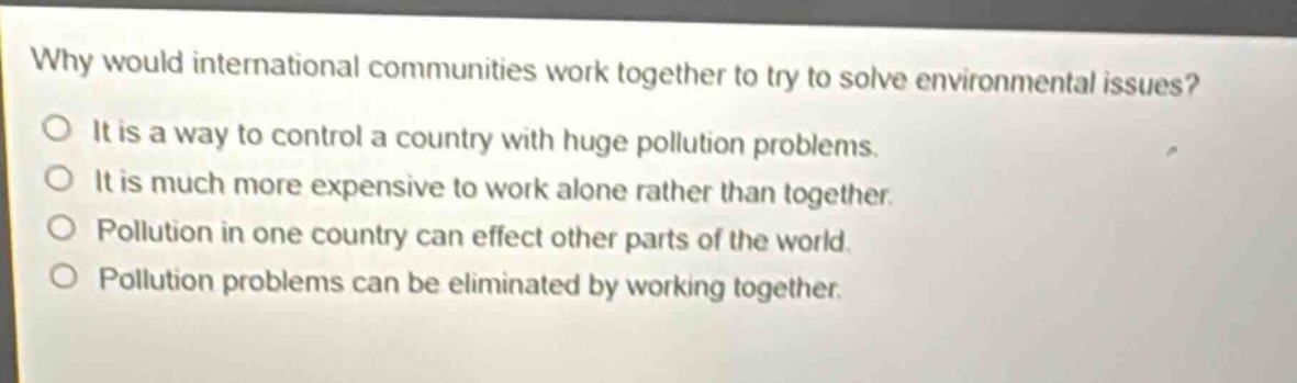 why would international communities work together to try to solve environmental issues?\no it is a way to control a country with huge pollution problems.\no it is much more expensive to work alone rather than together.\no pollution in one country can effect other parts of the world.\no pollution problems can be eliminated by working together.