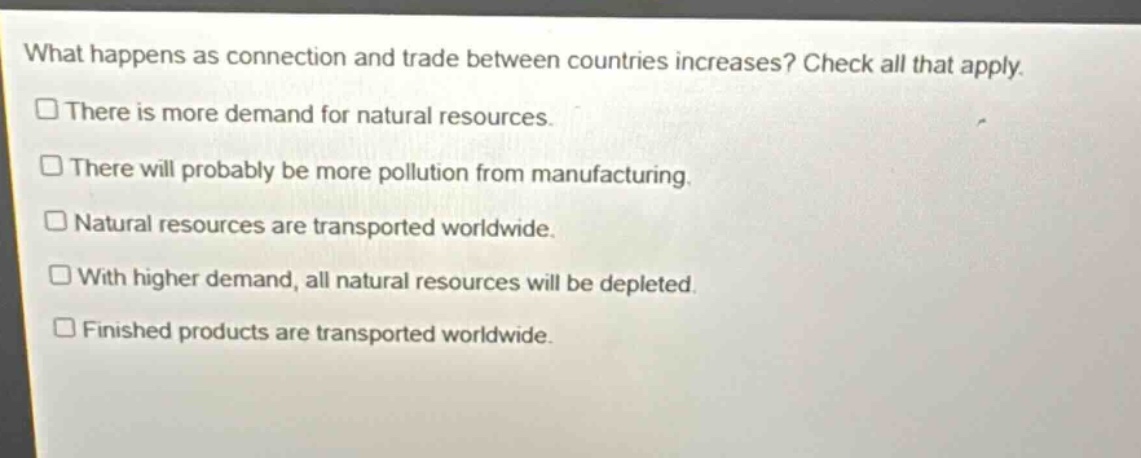 what happens as connection and trade between countries increases? check all that apply. there is more demand for natural resources. there will probably be more pollution from manufacturing. natural resources are transported worldwide. with higher demand, all natural resources will be depleted. finished products are transported worldwide.