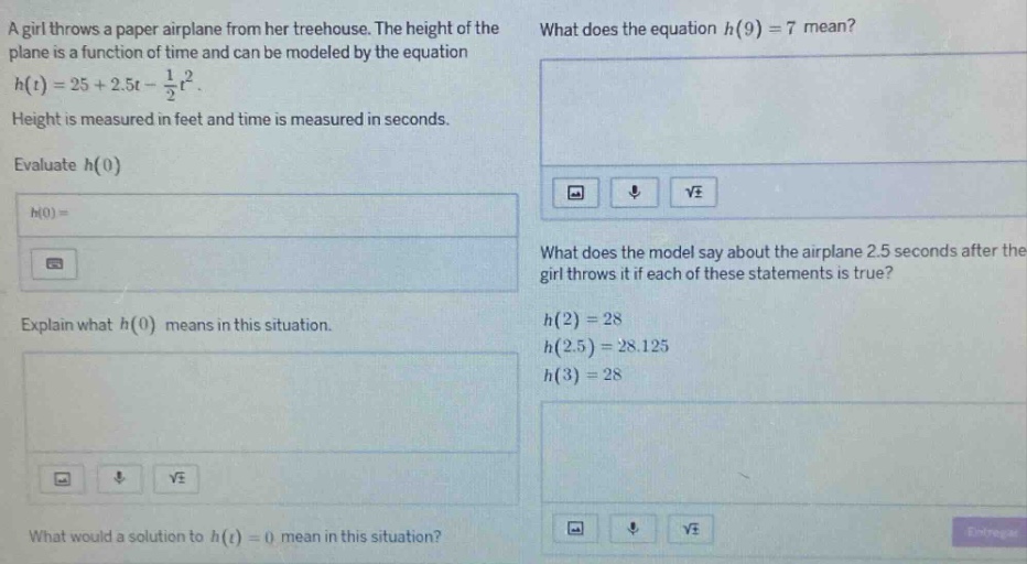 a girl throws a paper airplane from her tree - house. the height of the plane is a function of time and can be modeled by the equation h(t)=25 + 2.5t - 1/2t². height is measured in feet and time is measured in seconds. evaluate h(0) h(0)= explain what h(0) means in this situation. what does the equation h(9)=7 mean? what does the model say about the airplane 2.5 seconds after the girl throws it if each of these statements is true? h(2)=28 h(2.5)=28.125 h(3)=28 what would a solution to h(t)=0 mean in this situation?