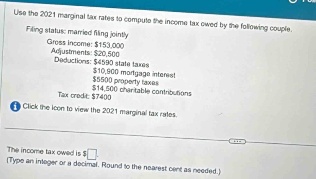 use the 2021 marginal tax rates to compute the income tax owed by the following couple. filing status: married filing jointly gross income: $153,000 adjustments: $20,500 deductions: $4590 state taxes $10,900 mortgage interest $5500 property taxes $14,500 charitable contributions tax credit: $7400 click the icon to view the 2021 marginal tax rates. the income tax owed is $ (type an integer or a decimal. round to the nearest cent as needed.)
