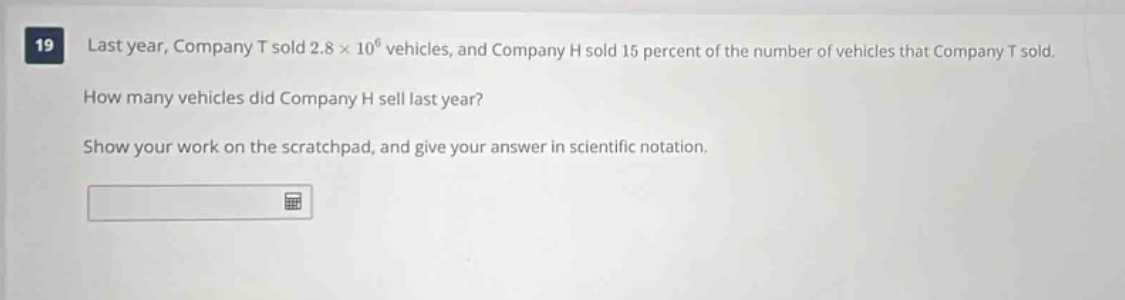 19 last year, company t sold 2.8×10^6 vehicles, and company h sold 15 percent of the number of vehicles that company t sold. how many vehicles did company h sell last year? show your work on the scratchpad, and give your answer in scientific notation.