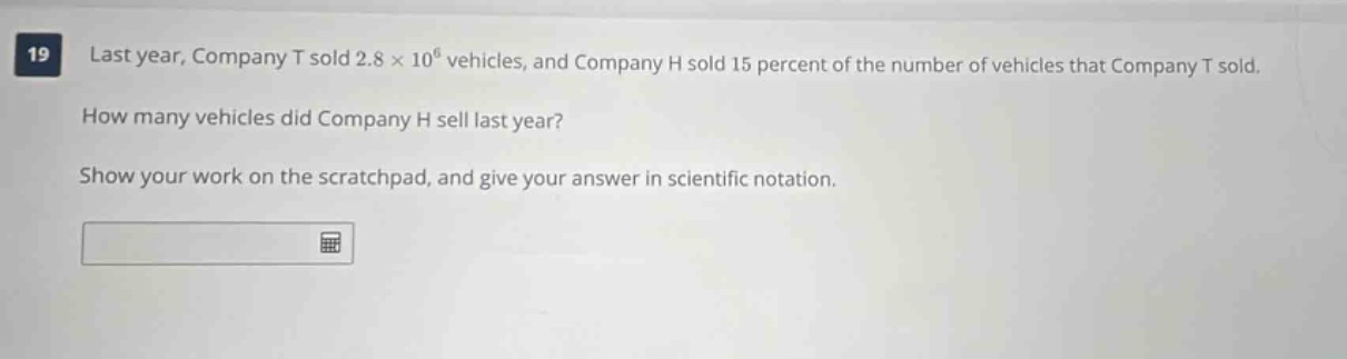 19 last year, company t sold 2.8 × 10⁶ vehicles, and company h sold 15 percent of the number of vehicles that company t sold. how many vehicles did company h sell last year? show your work on the scratchpad, and give your answer in scientific notation.