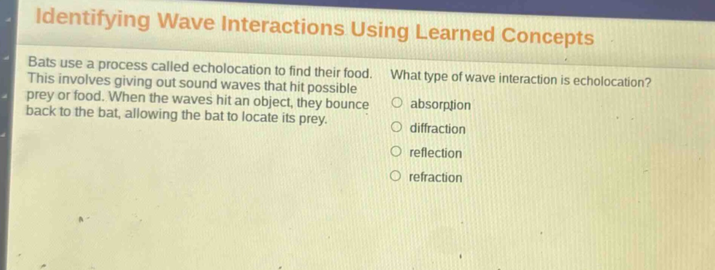 identifying wave interactions using learned concepts bats use a process called echolocation to find their food. this involves giving out sound waves that hit possible prey or food. when the waves hit an object, they bounce back to the bat, allowing the bat to locate its prey. what type of wave interaction is echolocation? absorption diffraction reflection refraction