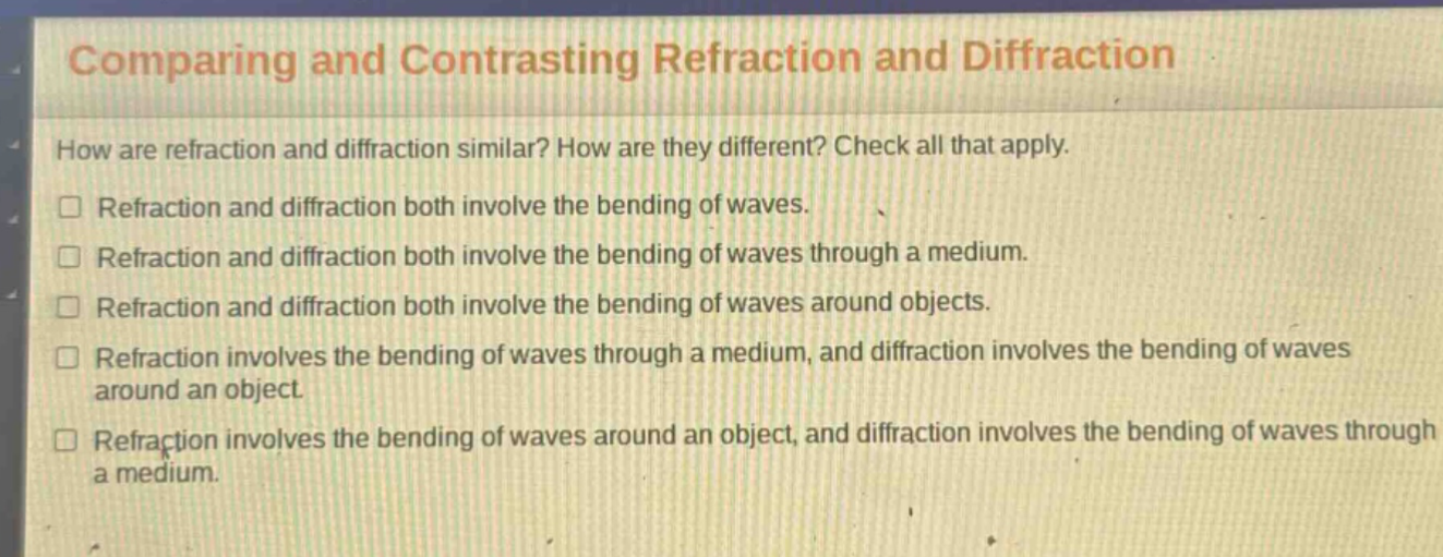 comparing and contrasting refraction and diffraction\nhow are refraction and diffraction similar? how are they different? check all that apply.\n□ refraction and diffraction both involve the bending of waves.\n□ refraction and diffraction both involve the bending of waves through a medium.\n□ refraction and diffraction both involve the bending of waves around objects.\n□ refraction involves the bending of waves through a medium, and diffraction involves the bending of waves around an object.\n□ refraction involves the bending of waves around an object, and diffraction involves the bending of waves through a medium.