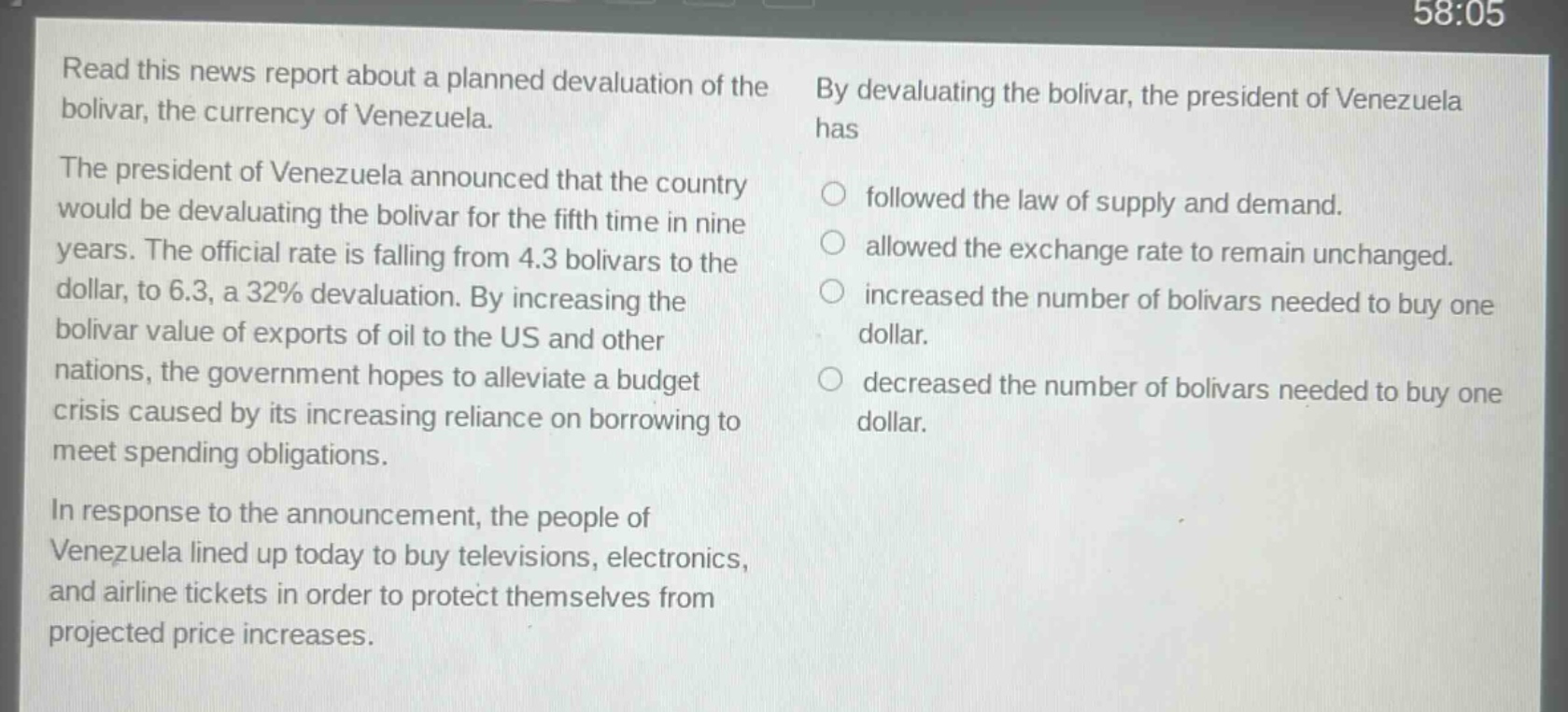 read this news report about a planned devaluation of the bolivar, the currency of venezuela. the president of venezuela announced that the country would be devaluating the bolivar for the fifth time in nine years. the official rate is falling from 4.3 bolivars to the dollar, to 6.3, a 32% devaluation. by increasing the bolivar value of exports of oil to the us and other nations, the government hopes to alleviate a budget crisis caused by its increasing reliance on borrowing to meet spending obligations. in response to the announcement, the people of venezuela lined up today to buy televisions, electronics, and airline tickets in order to protect themselves from projected price increases. by devaluating the bolivar, the president of venezuela has followed the law of supply and demand. allowed the exchange rate to remain unchanged. increased the number of bolivars needed to buy one dollar. decreased the number of bolivars needed to buy one dollar.