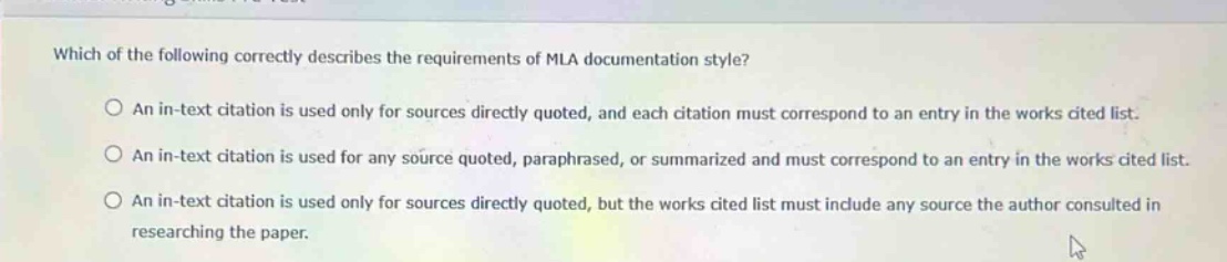 which of the following correctly describes the requirements of mla documentation style?\nan in - text citation is used only for sources directly quoted, and each citation must correspond to an entry in the works cited list.\nan in - text citation is used for any source quoted, paraphrased, or summarized and must correspond to an entry in the works cited list.\nan in - text citation is used only for sources directly quoted, but the works cited list must include any source the author consulted in researching the paper.