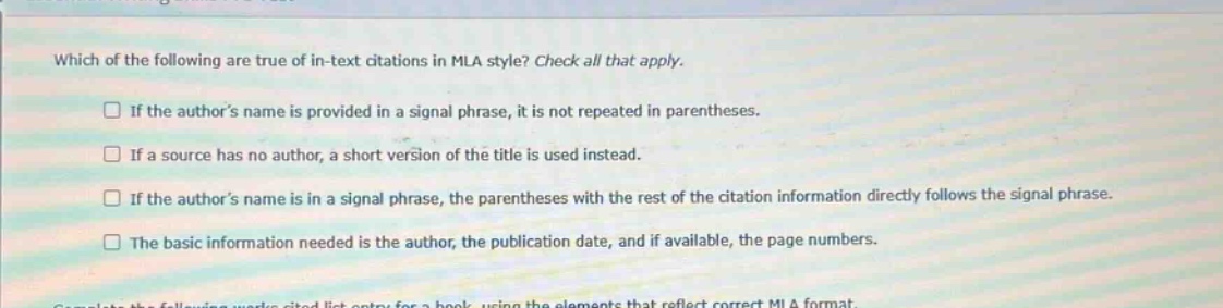 which of the following are true of in - text citations in mla style? check all that apply. if the authors name is provided in a signal phrase, it is not repeated in parentheses. if a source has no author, a short version of the title is used instead. if the authors name is in a signal phrase, the parentheses with the rest of the citation information directly follows the signal phrase. the basic information needed is the author, the publication date, and if available, the page numbers.