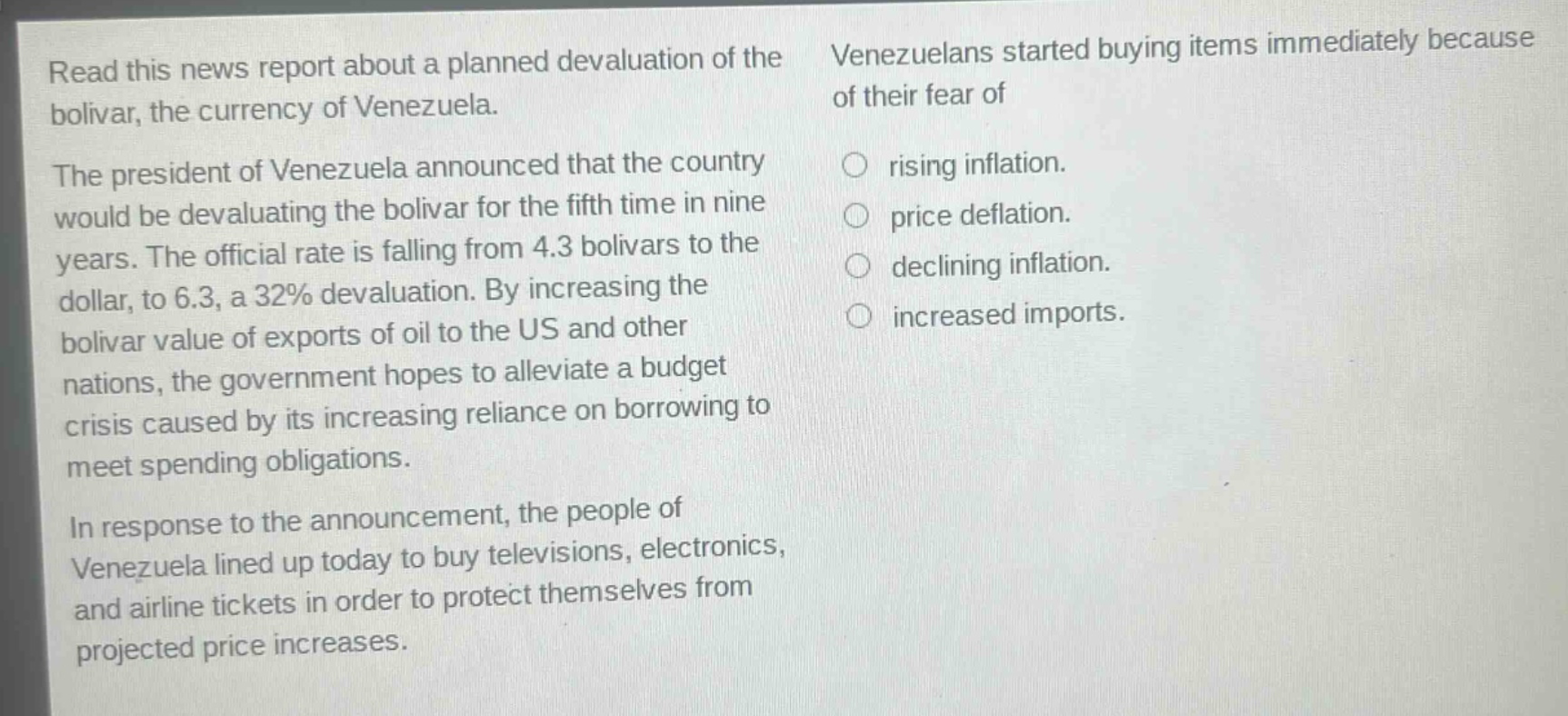 read this news report about a planned devaluation of the bolivar, the currency of venezuela. the president of venezuela announced that the country would be devaluating the bolivar for the fifth time in nine years. the official rate is falling from 4.3 bolivars to the dollar, to 6.3, a 32% devaluation. by increasing the bolivar value of exports of oil to the us and other nations, the government hopes to alleviate a budget crisis caused by its increasing reliance on borrowing to meet spending obligations. in response to the announcement, the people of venezuela lined up today to buy televisions, electronics, and airline tickets in order to protect themselves from projected price increases. venezuelans started buying items immediately because of their fear of rising inflation. price deflation. declining inflation. increased imports.