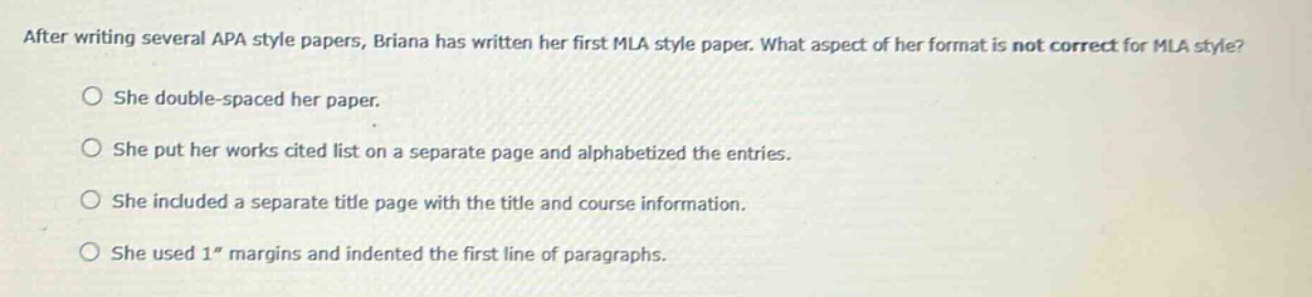 after writing several apa style papers, briana has written her first mla style paper. what aspect of her format is not correct for mla style? she double - spaced her paper. she put her works cited list on a separate page and alphabetized the entries. she included a separate title page with the title and course information. she used 1\ margins and indented the first line of paragraphs.
