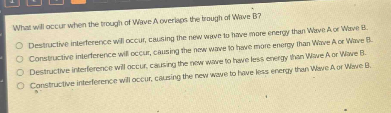 what will occur when the trough of wave a overlaps the trough of wave b?\ndestructive interference will occur, causing the new wave to have more energy than wave a or wave b.\nconstructive interference will occur, causing the new wave to have more energy than wave a or wave b.\ndestructive interference will occur, causing the new wave to have less energy than wave a or wave b.\nconstructive interference will occur, causing the new wave to have less energy than wave a or wave b.
