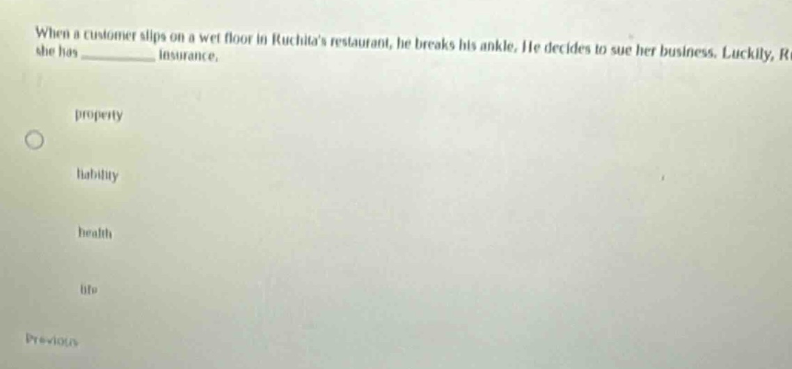 when a customer slips on a wet floor in ruchitas restaurant, he breaks his ankle. he decides to sue her business. luckily, she has __________ insurance. property liability health life previous