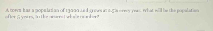 a town has a population of 13000 and grows at 2.5% every year. what will be the population after 5 years, to the nearest whole number?