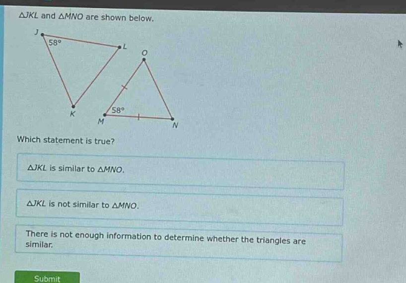 △jkl and △mno are shown below. which statement is true? △jkl is similar to △mno. △jkl is not similar to △mno. there is not enough information to determine whether the triangles are similar.