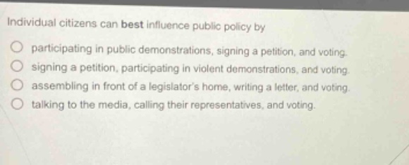 individual citizens can best influence public policy by\nparticipating in public demonstrations, signing a petition, and voting.\nsigning a petition, participating in violent demonstrations, and voting.\nassembling in front of a legislators home, writing a letter, and voting.\ntalking to the media, calling their representatives, and voting.