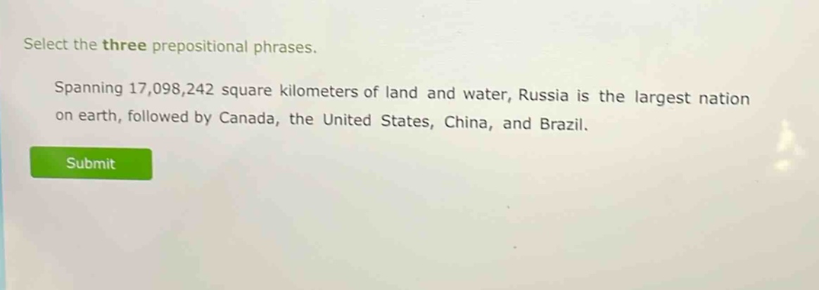 select the three prepositional phrases. spanning 17,098,242 square kilometers of land and water, russia is the largest nation on earth, followed by canada, the united states, china, and brazil.