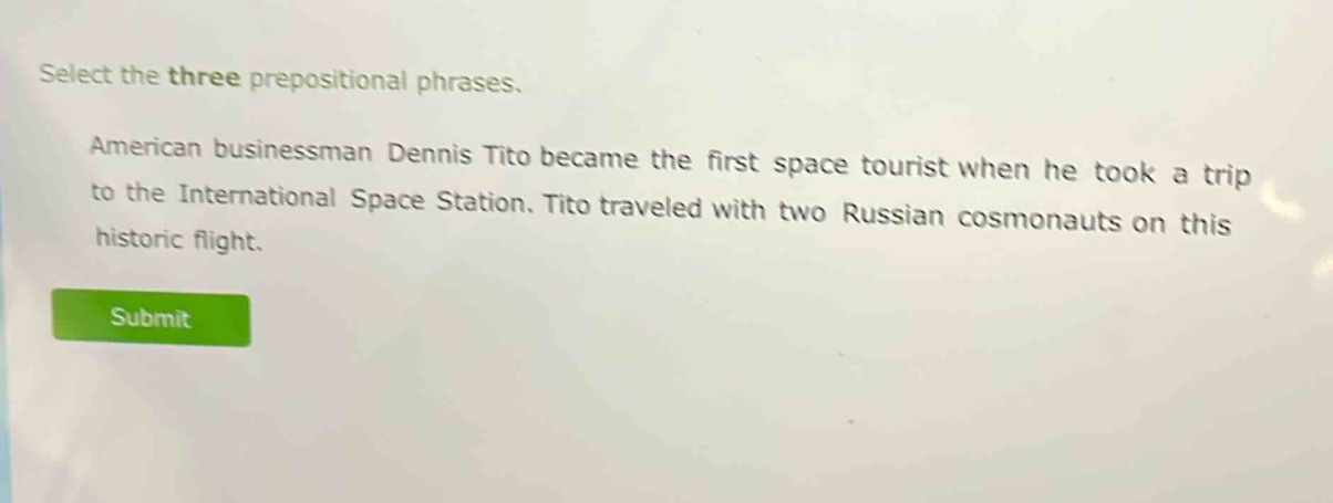select the three prepositional phrases. american businessman dennis tito became the first space tourist when he took a trip to the international space station. tito traveled with two russian cosmonauts on this historic flight.