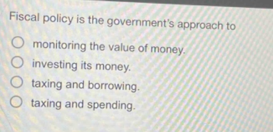 fiscal policy is the government’s approach to\nmonitoring the value of money.\ninvesting its money.\ntaxing and borrowing.\ntaxing and spending.