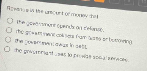 revenue is the amount of money that the government spends on defense. the government collects from taxes or borrowing. the government owes in debt. the government uses to provide social services.