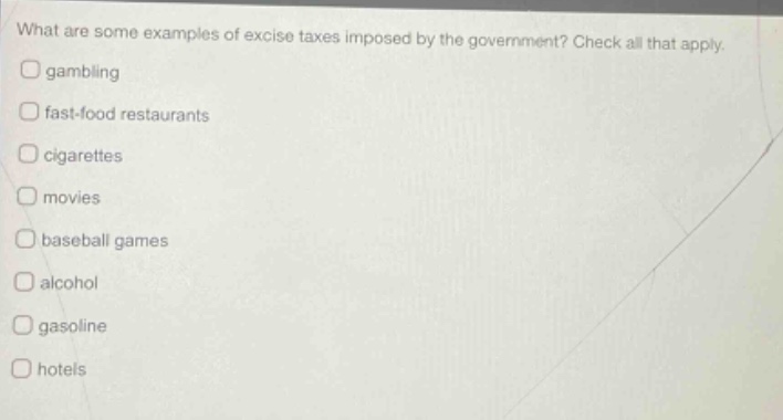 what are some examples of excise taxes imposed by the government? check all that apply. gambling fast - food restaurants cigarettes movies baseball games alcohol gasoline hotels