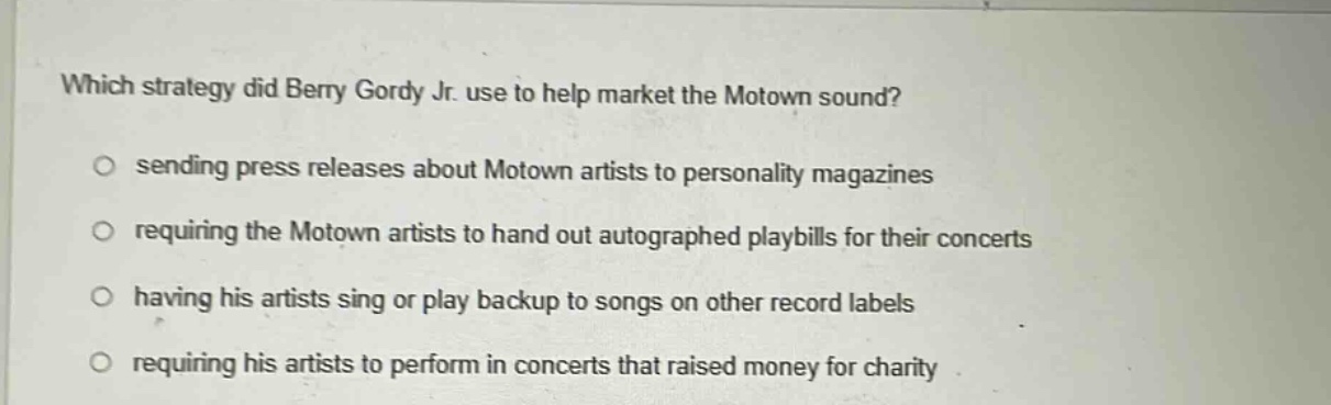 which strategy did berry gordy jr. use to help market the motown sound?\no sending press releases about motown artists to personality magazines\no requiring the motown artists to hand out autographed playbills for their concerts\no having his artists sing or play backup to songs on other record labels\no requiring his artists to perform in concerts that raised money for charity