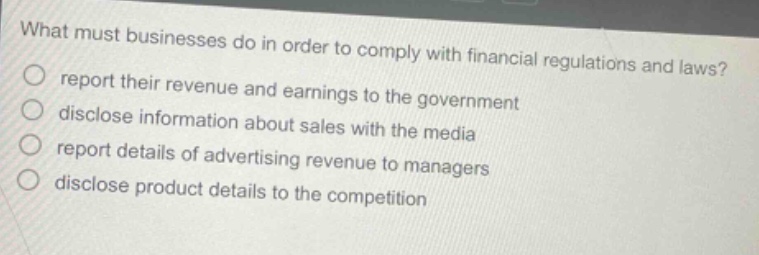 what must businesses do in order to comply with financial regulations and laws? report their revenue and earnings to the government disclose information about sales with the media report details of advertising revenue to managers disclose product details to the competition