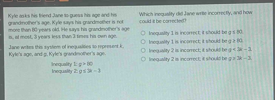 kyle asks his friend jane to guess his age and his grandmothers age. kyle says his grandmother is not more than 80 years old. he says his grandmothers age is, at most, 3 years less than 3 times his own age. jane writes this system of inequalities to represent k, kyles age, and g, kyles grandmothers age. inequality 1: g > 80 inequality 2: g ≤ 3k - 3 which inequality did jane write incorrectly, and how could it be corrected? inequality 1 is incorrect; it should be g ≤ 80. inequality 1 is incorrect; it should be g ≥ 80. inequality 2 is incorrect; it should be g < 3k - 3. inequality 2 is incorrect; it should be g ≥ 3k - 3.