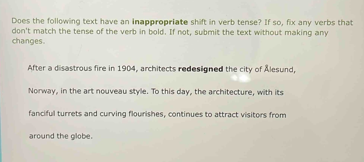 does the following text have an inappropriate shift in verb tense? if so, fix any verbs that dont match the tense of the verb in bold. if not, submit the text without making any changes. after a disastrous fire in 1904, architects redesigned the city of ålesund, norway, in the art nouveau style. to this day, the architecture, with its fanciful turrets and curving flourishes, continues to attract visitors from around the globe.