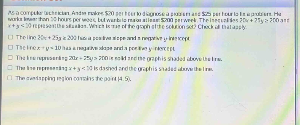 as a computer technician, andre makes $20 per hour to diagnose a problem and $25 per hour to fix a problem. he works fewer than 10 hours per week, but wants to make at least $200 per week. the inequalities 20x + 25y ≥ 200 and x + y < 10 represent the situation. which is true of the graph of the solution set? check all that apply. the line 20x + 25y ≥ 200 has a positive slope and a negative y - intercept. the line x + y < 10 has a negative slope and a positive y - intercept. the line representing 20x + 25y ≥ 200 is solid and the graph is shaded above the line. the line representing x + y < 10 is dashed and the graph is shaded above the line. the overlapping region contains the point (4, 5).