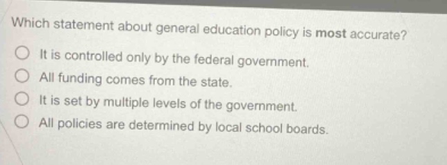 which statement about general education policy is most accurate? it is controlled only by the federal government. all funding comes from the state. it is set by multiple levels of the government. all policies are determined by local school boards.