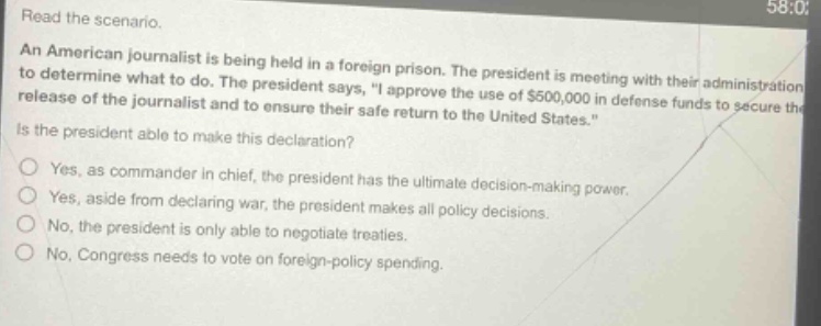 read the scenario. an american journalist is being held in a foreign prison. the president is meeting with their administration to determine what to do. the president says, \i approve the use of $500,000 in defense funds to secure the release of the journalist and to ensure their safe return to the united states.\ is the president able to make this declaration? yes, as commander in chief, the president has the ultimate decision - making power. yes, aside from declaring war, the president makes all policy decisions. no, the president is only able to negotiate treaties. no, congress needs to vote on foreign - policy spending.