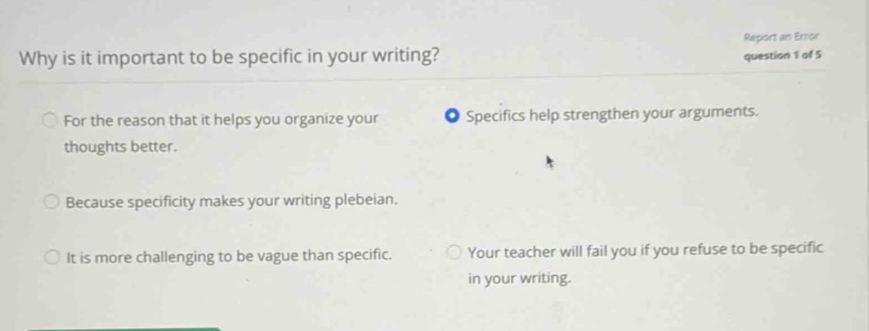 why is it important to be specific in your writing? report an error question 1 of 5 for the reason that it helps you organize your thoughts better. specifics help strengthen your arguments. because specificity makes your writing plebeian. it is more challenging to be vague than specific. your teacher will fail you if you refuse to be specific in your writing.