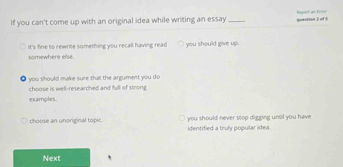 if you cant come up with an original idea while writing an essay ____ its fine to rewrite something you recall having read somewhere else. you should give up. you should make sure that the argument you do choose is well - researched and full of strong examples. choose an unoriginal topic. you should never stop digging until you have identified a truly popular idea.